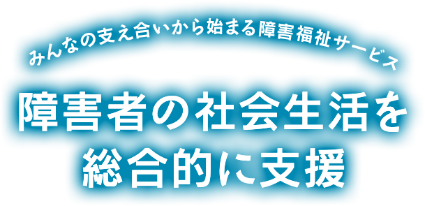 みんなの支え合いから始まる障害福祉サービス 障害者の社会生活を総合的に支援