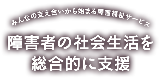 みんなの支え合いから始まる障害福祉サービス 障害者の社会生活を総合的に支援